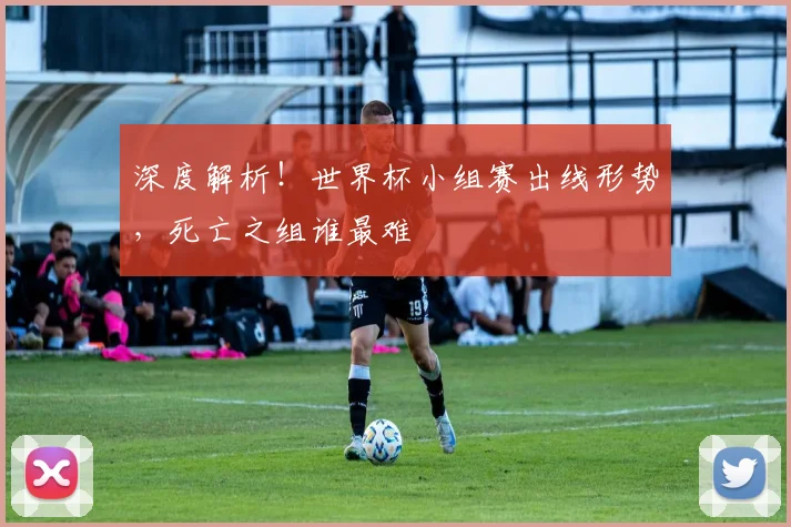 深度解析！世界杯小组赛出线形势，死亡之组谁最难