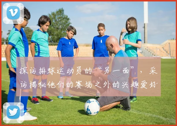 探访排球运动员的“另一面”，采访揭秘他们的赛场之外的兴趣爱好