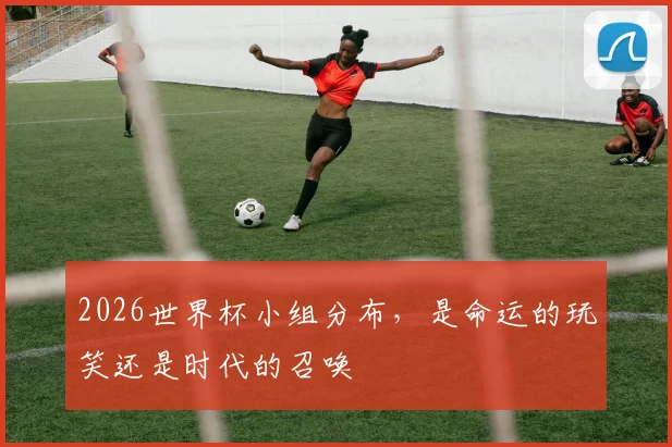 2026世界杯小组分布，是命运的玩笑还是时代的召唤